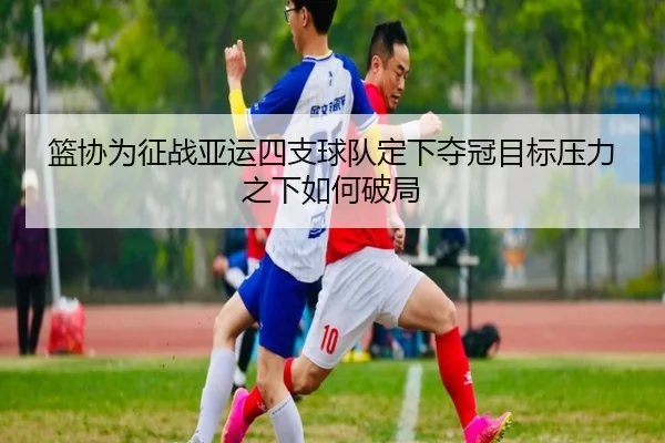 篮协为征战亚运四支球队定下夺冠目标压力之下如何破局