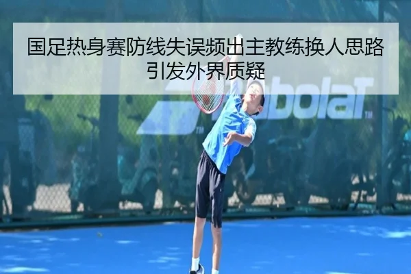 国足热身赛防线失误频出主教练换人思路引发外界质疑